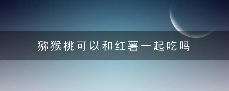 猕猴桃可以和红薯一起吃吗 猕猴桃是否可以和红薯一起吃